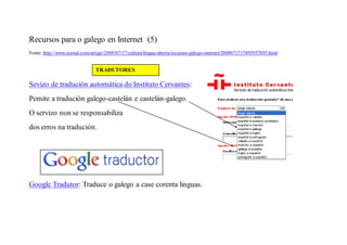 Recursos para o galego en Internet (5)
Fonte: http://www.xornal.com/artigo/2009/07/17/cultura/lingua-aberta/recursos-galego-internet/2009071717495957095.html


                               TRADUTORES

Sevizo de tradución automática do Instituto Cervantes:
Pemite a tradución galego-castelán e castelán-galego.
O servizo non se responsabiliza
dos erros na tradución.




Google Tradutor: Traduce o galego a case corenta linguas.
 
