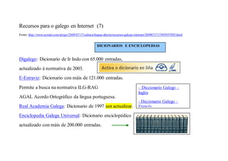 Recursos para o galego en Internet (7)
Fonte: http://www.xornal.com/artigo/2009/07/17/cultura/lingua-aberta/recursos-galego-internet/2009071717495957095.html


                                                        DICIONARIOS E ENCICLOPEDIAS


Digalego: Dicionario de Ir Indo con 65.000 entradas,
actualizado á normativa de 2003.
E-Estraviz: Dicionario con máis de 121.000 entradas.
Permite a busca na normativa ILG-RAG                                                  – Diccionario Galego –
                                                                                      Inglés
AGAL Acordo Ortográfico da lingua portuguesa.
                                                                                      - Diccionario Galego –
Real Academia Galega: Dicionario de 1997 sen actualizar.                              Francés

Enciclopedia Galega Universal: Dicionario enciclopédico
actualizado con máis de 200.000 entradas.
 