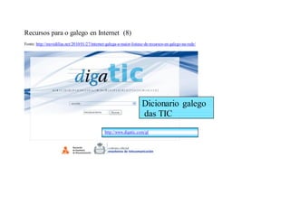 Recursos para o galego en Internet (8)
Fonte: http://movidillas.net/2010/01/27/internet-galega-a-maior-listaxe-de-recursos-en-galego-na-rede/




                                                                      Dicionario galego
                                                                      das TIC
                                               http://www.digatic.com/gl
 