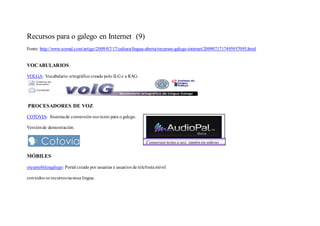 Recursos para o galego en Internet (9)
Fonte: http://www.xornal.com/artigo/2009/07/17/cultura/lingua-aberta/recursos-galego-internet/2009071717495957095.html


VOCABULARIOS

VOLGA: Vocabulario ortográfico creado polo ILG e a RAG.




PROCESADORES DE VOZ

COTOVIA: Sistema de conversión voz-texto para o galego.

Versión de demostración.


                                                                Conversor texto a voz, tamén en galego

MÓBILES

oteumobilengalego: Portal creado por usuarias e usuarios de telefonía móvil

con todos os recursos na nosa lingua.
 