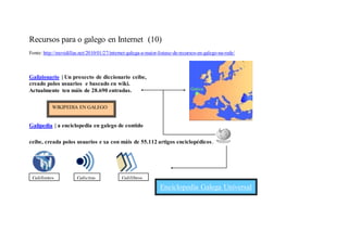 Recursos para o galego en Internet (10)
Fonte: http://movidillas.net/2010/01/27/internet-galega-a-maior-listaxe-de-recursos-en-galego-na-rede/



Galizionario | Un proxecto de diccionario ceibe,
creado polos usuarios e baseado en wiki.
Actualmente ten máis de 28.690 entradas.

           WIKIPEDIA EN GALEGO


Galipedia | a enciclopedia en galego de contido

ceibe, creada polos usuarios e xa con máis de 55.112 artigos enciclopédicos .




 Galifontes            Galicitas             Galilibros
                                                                Enciclopedia Galega Universal
 
