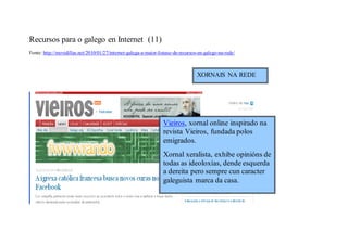 Recursos para o galego en Internet (11)
Fonte: http://movidillas.net/2010/01/27/internet-galega-a-maior-listaxe-de-recursos-en-galego-na-rede/



                                                                                   XORNAIS NA REDE




                                                                  Vieiros, xornal online inspirado na
                                                                  revista Vieiros, fundada polos
                                                                  emigrados.
                                                                  Xornal xeralista, exhibe opinións de
                                                                  todas as ideoloxías, dende esquerda
                                                                  a dereita pero sempre cun caracter
                                                                  galeguista marca da casa.
 
