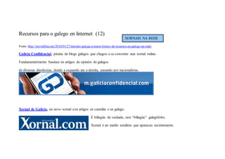Recursos para o galego en Internet (12)
                                                                                 XORNAIS NA REDE

Fonte: http://movidillas.net/2010/01/27/internet-galega-a-maior-listaxe-de-recursos-en-galego-na-rede/

Galicia Confidencial, páxina de blogs galegos que chegou a se converter nun xornal online.

Fundamentalmente baséase en artigos de opinión de galegos

de diversas ideoloxías, dende a esquerda ata a dereita, pasando por nacionalistas.




Xornal de Galicia, un novo xornal con artigos en castelán e en galego.

                                                       É bilingüe de verdade, non “bilingüe” galegófobo.

                                                       Xornal é un medio xeralista que apareceu recentemente.
 