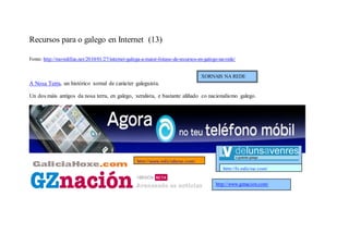 Recursos para o galego en Internet (13)

Fonte: http://movidillas.net/2010/01/27/internet-galega-a-maior-listaxe-de-recursos-en-galego-na-rede/


                                                                                     XORNAIS NA REDE
A Nosa Terra, un histórico xornal de carácter galeguista.

Un dos máis antigos da nosa terra, en galego, xeralista, e bastante aliñado co nacionalismo galego.




                                                     http://www.galiciahoxe.com/
                                                                                               http://lv.galiciae.com/

                                                                                            http://www.gznacion.com/
 