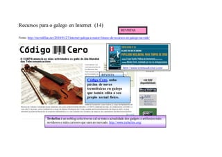 Recursos para o galego en Internet (14)
                                                                                REVISTAS

Fonte: http://movidillas.net/2010/01/27/internet-galega-a-maior-listaxe-de-recursos-en-galego-na-rede/




                                                                                  http://www.temposdixital.com/

                                                                 REVISTA
                                                      Código Cero, unha
                                                      páxina de novas
                                                      tecnolóxicas en galego
                                                      que tamén edita o seu
                                                      propio xornal físico.




                      Trebellos é un weblog colectivo no cal se trata a actualidade dos gadgets e artiluxios máis
                      novidosos e máis curiosos que saen ao mercado. http://www.trebellos.org/
 