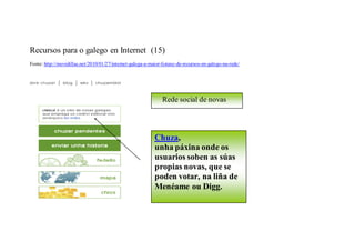 Recursos para o galego en Internet (15)
Fonte: http://movidillas.net/2010/01/27/internet-galega-a-maior-listaxe-de-recursos-en-galego-na-rede/




                                                                Rede social de novas




                                                            Chuza,
                                                            unha páxina onde os
                                                            usuarios soben as súas
                                                            propias novas, que se
                                                            poden votar, na liña de
                                                            Menéame ou Digg.
 