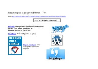 Recursos para o galego en Internet (16)
Fonte: http://movidillas.net/2010/01/27/internet-galega-a-maior-listaxe-de-recursos-en-galego-na-rede/

                                              PLATAFORMAS PARA BLOG


Blogaliza , unha páxina e comunidade de blogueiros
que ten a súa propia plataforma de
blogging baseada en WordPress .

WordPress . Pode configurarse en galego




                          Blogues pola lingua, rede
                          de blogueiros en defensa
                          do galego
 