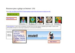 Recursos para o galego en Internet (18)
Fonte: http://movidillas.net/2010/01/27/internet-galega-a-maior-listaxe-de-recursos-en-galego-na-rede/

   REDES SOCIAIS


 http://fillos.org/




                                 Arxentina               Brasil           Chile               EUA                 Euskadi

 Fillos de Galicia, a maior rede social galega, con especial presencia dos galegos espallados polo mundo. É tamén un dos
 máis grandes exemplos na rede do que se pode facer con tecnoloxía WordPress.


 Anteriores       Latri.ca o maior
         servizo de
Recursos para o galego en Internet (15)
 LARETA
         microblogging
                        en
 CABOZO
                  galego. Semellante
                  a Twitter. Ademáis
                  emprega tecnoloxía
                  libre.                                                                            http://latri.ca/
 
