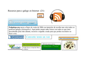 Recursos para o galego en Internet (21)

                                                    son



    Podgalego.org naceu a finais do verán de 2006 coa intención de recoller nun sitio todos os
    podcasts galegos (falangullos). Aquí podes atopar unha listaxe con todos os que imos
    descubrindo pola rede adiante, recursos e algunha axuda para que poidas escoitalos ou
    facer o teu.

/
                            Converte texto en voz                                        http://www.ouvirmos.com/



                       http://www.andelvirtual.com/       Web de música galega

                       Tenda física e virtual de libros
                                                          Ghastas Pista?
                       e música                           http://www.ghastaspista.com/
 