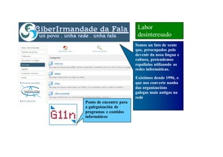 Labor
                          desinteresado
                         Somos un fato de xente
                         que, preocupados polo
                         devenir da nosa lingua e
                         cultura, pretendemos
                         espallalas utilizando as
                         redes informáticas.

                         Existimos dende 1996, o
                         que nos converte nunha
                         das organizacións
                         galegas mais antigas na
                         rede.
Ponto de encontro para
a galeguización de
programas e contidos
informáticos
 