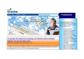 http://www.trasno.net/                       Voluntario

                                                                                                          O Proxecto Trasno é unha
                                                                                                          comunidade aberta de voluntarios
                                                                                                          que se adican a localizar software
                                                                                                          libre ao galego. Isto é:

                                                                                                                é un proxecto de
                                                                                                                 colaboración por medio
                                                                                                                 internet para traducir
                                                                                                                 (localizar) aplicativos
                                                                                                                 informáticos ao galego
                                                                                                                é un proxecto que se adica
                                                                                                                 só ao software libre
O equipo de tradución ao galego de Ubuntu sitúa o idioma                                                        é un proxecto formado por
                                                                                                                 voluntarios, contribúen o
galego nos postos máis altos                                                                                     seu tempo e esforzo a esta
Enviado por mbouzada o dom, 04/25/2010 - 12:21                                                                   actividade
                                                                                                                é un punto de encontro
O equipo de localización ao galego de Ubuntu vén de informar que acadou os máximos niveis de tradución           para todos aqueles que
de toda a súa historia, posicionándose no posto 17 na clasificación de idiomas en Ubuntu, por diante da          queremos que haxa
comunidade catalá e tan só a 3 postos da comunidade portuguesa.                                                  tecnoloxía en galego
 