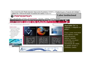Secretaría Xeral de Modernización e Innovación Tecnolóxica (SXMIT) e a Fundación para o Fomento da Calidade
Industrial e o Desenvolvemento Tecnolóxico de Galicia (Fundación)
                                                                        Labor institucional



                                                                                   Mancomún (Def. na
                                                                                   Galipedia, a wikipedia en
                                                                                   galego):

                                                                                   Úsase o termo mancomún
                                                                                   para referirse a unha
                                                                                   unión de persoas,
                                                                                   esforzos, intereses,
                                                                                   institucións ou cousas
                                                                                   para acadar un
                                                                                   determinado fin común,
                                                                                   ou atender servizos e
                                                                                   problemas comúns.
 