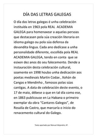 DÍA DAS LETRAS GALEGAS
O día das letras galegas é unha celebración
instituída en 1963 pola REAL ACADEMIA
GALEGA para homenaxear a aquelas persoas
que destacasen pola súa creación literaria en
idioma galego ou pola súa defensa da
devandita lingua. Cada ano dedícase a unha
personalidade diferente, escollida pola REAL
ACADEMIA GALEGA, tendo en conta que se
esixen dez anos do seu falecemento. Dende a
instauración desta celebración cultural,
soamente en 1998 houbo unha dedicación aos
poetas medievais Martin Codax , Xohán de
Cangas e Mendinho , famosos polas súas
cantigas. A data de celebración deste evento, o
17 de maio, débese a que en tal día como ese,
en 1863 publicouse en La Habana o primeiro
exemplar da obra “Cantares Galegos”, de
Rosalía de Castro, que marcaría o inicio do
renacemento cultural do Galego.


              Texto aportado por Manuel Alejandro, 6º.
 