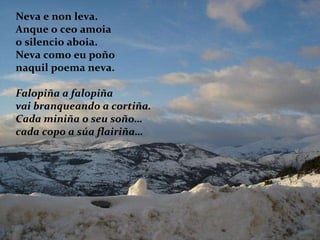 Neva e non leva. Anque o ceo amoia o silencio aboia. Neva como eu poño naquil poema neva. Falopiña a falopiña vai branqueando a cortiña. Cada miniña o seu soño… cada copo a súa flairiña… 