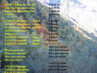 GALICIA digo eu / ún di GALICIA decimos todos hastra  os que calan din e saben GALICIA da door  chora GALICIA  da tristura  triste GALICIA do silencio  calada GALICIA da fame  emigrante GALICIA vendada  cega GALICIA tapeada  xorda GALICIA atrelada  queda libre pra servir libre pra non ser libre pra morrer libre pra fuxir GALICIA labrega GALICIA mariñeira GALICIA obreira GALICIA GALICIA GALICIA sabemos á forza á forza á forza á forza á forza á forza á forza libre pra servir libre pra non ser libre pra morrer libre pra fuxir GALICIA nosa GALICIA nosa GALICIA nosa 