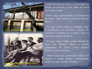 - Uxío Novoneyra naceu o 19/01/1930 en Parada de Moreda, unha aldea da Serra do Courel (Lugo). - Entre 1945-1948 estudou o Bacharelato en Lugo, onde coñece ao poeta Manuel María. - De 1949 a 1951 residiu en Madrid, onde se matriculou en Filosofía e Letras. Alí comezou a escribir en castelán e deu os primeiros recitais poéticos. - En 1952, volta a Galiza, onde coincide de novo con Manuel María e outros galeguistas da época como Ramón Piñeiro e Otero Pedrayo. - Entre 1953-1962 permanece illado no Caurel a causa dunha enfermidade, tempo no que  escribe  Os eidos .  Casa de Uxío Novoneyra Con María Mariño, Saleta Goi e  Manuel María 