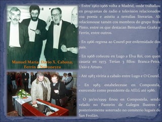 - Entre 1962-1966 volta a Madrid, onde traballou en programas de radio e televisión relacionados coa poesía e asistiu a tertulias literarias. Alí relacionouse tamén cos membros do grupo Brais Pinto, entre os que destacan Bernardino Graña e Ferrín, entre outros. - En 1966 regresa ao Courel por enfermidade dos pais. - En 1968 coñeceu en Lugo a Elva Rei, con quen casaría en 1973. Terían 3 fillos: Branca-Petra, Uxío e Arturo. - Até 1983 viviría a cabalo entre Lugo e O Courel. - En 1983 estabeleceuse en Compostela, exercendo como presidente da AELG até 1986. - O 30/10/1999 finou en Compostela, sendo velado no Panteón de Galegos Ilustres e posteriormente soterrado no cemiterio lugués de San Froilán. Manuel María, Darío X. Cabana, Ferrín e Novoneyra 