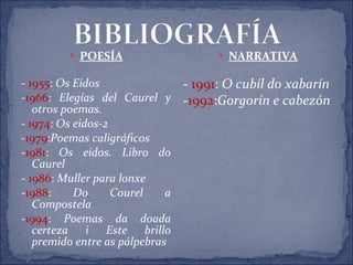 POESÍA -  1955 :  Os Eidos - 1966 :  Elegías del Caurel y otros poemas. -  1974 :  Os eidos-2 - 1979 : Poemas caligráficos - 1981 :  Os eidos. Libro do Caurel -  1986 :  Muller para lonxe - 1988 :  Do Courel a Compostela  - 1994 :  Poemas da doada certeza i Este brillo premido entre as pálpebras NARRATIVA -  1991 :  O cubil do xabarín - 1992 : Gorgorín e cabezón 