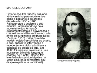 MARCEL DUCHAMP Pintor e escultor francês, sua arte abriu caminho para movimentos como a pop art e a op art das décadas de 1950 e 1960. Reinterpretou o cubismo a sua maneira, interessando-se pelo movimento das formas.O experimentalismo e a provocação o conduziram a idéias radicais em arte, antes do surgimento do grupo Dada (Zurique, 1916). Criou os ready-mades, objetos escolhidos ao acaso, e que, após leve intervenção e receberem um título, adquiriam a condição de objeto de arte. Em 1917, foi rejeitado ao enviar a uma mostra um urinol de louça que chamou de "Fonte". Depois fez interferências (pintou bigodes na Mona Lisa, para demonstrar seu desprezo pela arte tradicional). 