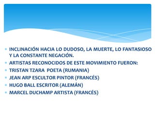 INCLINACIÓN HACIA LO DUDOSO, LA MUERTE, LO FANTASIOSO
Y LA CONSTANTE NEGACIÓN.
ARTISTAS RECONOCIDOS DE ESTE MOVIMIENTO FUERON:
TRISTAN TZARA POETA (RUMANIA)
JEAN ARP ESCULTOR PINTOR (FRANCÉS)
HUGO BALL ESCRITOR (ALEMÁN)
MARCEL DUCHAMP ARTISTA (FRANCÉS)
