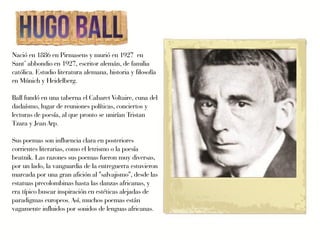 Nació en 1886 en Pirmasens y murió en 1927 en
Sant’ abbondio en 1927, escritor alemán, de familia
católica. Estudio literatura alemana, historia y filosofía
en Múnich y Heidelberg.

Ball fundó en una taberna el Cabaret Voltaire, cuna del
dadaísmo, lugar de reuniones políticas, conciertos y
lecturas de poesía, al que pronto se unirían Tristan
Tzara y Jean Arp.

Sus poemas son influencia clara en posteriores
corrientes literarias, como el letrismo o la poesía
beatnik. Las razones sus poemas fueron muy diversas,
por un lado, la vanguardia de la entreguerra estuvieron
marcada por una gran afición al "salvajismo", desde las
estatuas precolombinas hasta las danzas africanas, y
era típico buscar inspiración en estéticas alejadas de
paradigmas europeos. Así, muchos poemas están
vagamente influidos por sonidos de lenguas africanas.
 