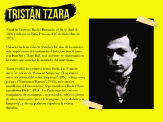 Nació en Moineşti, Bacău, Rumanía, el 16 de abril de
1896 y falleció en París, Francia, el 25 de diciembre de
1963.

Vivió casi toda su vida en Francia y fue uno de los autores
más importantes del movimiento Dada, que fundó junto
con Jean Arp y Hugo Ball, una corriente revolucionaria en
literatura que anticipó las actitudes del surrealismo.

Tzara escribió los primeros textos Dadá, La Première
Aventure céleste de Monsieur Antipyrine ("La primera
aventura celestial del señor Antipirina", 1916) y Vingt-cinq
poèmes ("Veinticinco Poemas", 1918), así como los
manifiestos del movimiento: Sept manifestes Dada ("Siete
manifiestos Dadá", 1924). En París organizó, con sus
compañeros de movimiento, espectáculos callejeros plenos
de absurdismo para épater le bourgeois, "escandalizar a la
burguesía", y dio un poderoso impulso a la escena
dadaísta.
 