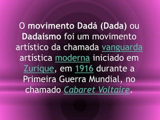 O movimento Dadá (Dada) ou
Dadaísmo foi um movimento
artístico da chamada vanguarda
artística moderna iniciado em
Zurique, em 1916 durante a
Primeira Guerra Mundial, no
chamado Cabaret Voltaire.
 