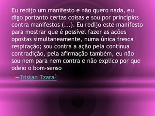 Eu redijo um manifesto e não quero nada, eu
digo portanto certas coisas e sou por princípios
contra manifestos (...). Eu redijo este manifesto
para mostrar que é possível fazer as ações
opostas simultaneamente, numa única fresca
respiração; sou contra a ação pela contínua
contradição, pela afirmação também, eu não
sou nem para nem contra e não explico por que
odeio o bom-senso
*—Tristan Tzara3
 