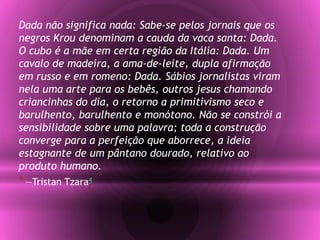 Dada não significa nada: Sabe-se pelos jornais que os
negros Krou denominam a cauda da vaca santa: Dada.
O cubo é a mãe em certa região da Itália: Dada. Um
cavalo de madeira, a ama-de-leite, dupla afirmação
em russo e em romeno: Dada. Sábios jornalistas viram
nela uma arte para os bebês, outros jesus chamando
criancinhas do dia, o retorno a primitivismo seco e
barulhento, barulhento e monótono. Não se constrói a
sensibilidade sobre uma palavra; toda a construção
converge para a perfeição que aborrece, a ideia
estagnante de um pântano dourado, relativo ao
produto humano.
*—Tristan Tzara4
 