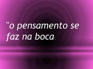 "o pensamento se
faz na boca".
 