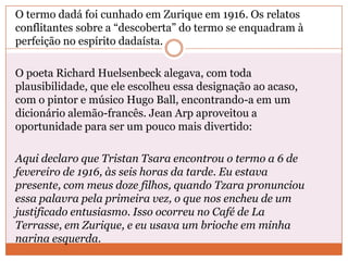 O termo dadá foi cunhado em Zurique em 1916. Os relatos
conflitantes sobre a “descoberta” do termo se enquadram à
perfeição no espírito dadaísta.
O poeta Richard Huelsenbeck alegava, com toda
plausibilidade, que ele escolheu essa designação ao acaso,
com o pintor e músico Hugo Ball, encontrando-a em um
dicionário alemão-francês. Jean Arp aproveitou a
oportunidade para ser um pouco mais divertido:
Aqui declaro que Tristan Tsara encontrou o termo a 6 de
fevereiro de 1916, às seis horas da tarde. Eu estava
presente, com meus doze filhos, quando Tzara pronunciou
essa palavra pela primeira vez, o que nos encheu de um
justificado entusiasmo. Isso ocorreu no Café de La
Terrasse, em Zurique, e eu usava um brioche em minha
narina esquerda.
 