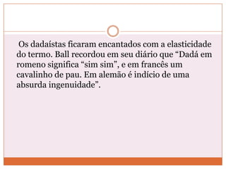 Os dadaístas ficaram encantados com a elasticidade
do termo. Ball recordou em seu diário que “Dadá em
romeno significa “sim sim”, e em francês um
cavalinho de pau. Em alemão é indício de uma
absurda ingenuidade”.
 