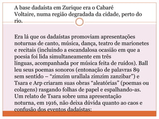 A base dadaísta em Zurique era o Cabaré
Voltaire, numa região degradada da cidade, perto do
rio.
Era lá que os dadaístas promoviam apresentações
noturnas de canto, música, dança, teatro de marionetes
e recitais (incluindo a escandalosa ocasião em que a
poesia foi lida simultaneamente em três
línguas, acompanhada por música feita de ruídos). Ball
leu seus poemas sonoros (entonação de palavras 89
sem sentido – “zimzim urallala zimzim zanzibar”) e
Tsara e Arp criaram suas obras “aleatórias” (poemas ou
colagens) rasgando folhas de papel e espalhando-as.
Um relato de Tsara sobre uma apresentação
noturna, em 1916, não deixa dúvida quanto ao caos e
confusão dos eventos dadaístas:
 