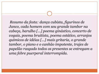 Resumo da festa: dança cubista, figurinos de
Janco, cada homem com seu grande tambor na
cabeça, barulho [...] poema ginástico, concerto de
vogais, poema bruitista, poema estático, arranjos
químicos de idéias [...] mais gritaria, o grande
tambor, o piano e o canhão impotente, trajes de
papelão rasgado todos os presentes se entregam a
uma febre puerperal interrompida.
 