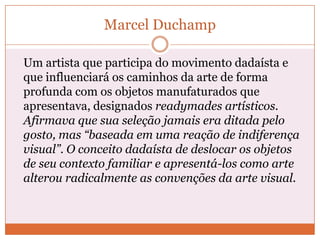 Marcel Duchamp
Um artista que participa do movimento dadaísta e
que influenciará os caminhos da arte de forma
profunda com os objetos manufaturados que
apresentava, designados readymades artísticos.
Afirmava que sua seleção jamais era ditada pelo
gosto, mas “baseada em uma reação de indiferença
visual”. O conceito dadaísta de deslocar os objetos
de seu contexto familiar e apresentá-los como arte
alterou radicalmente as convenções da arte visual.
 