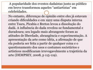 A popularidade dos eventos dadaístas junto ao público
em breve transformou aqueles “antiartistas” em
celebridades.
No entanto, diferenças de opinião entre eles já estavam
criando dificuldades e em 1922 uma disputa interna
entre Tsara, Picabia e Breton levou a dissolução do
dadá. A influência do dada revelou-se fundamental e
duradoura; seu legado mais abrangente foram as
atitudes de liberdade, abrangência e experimentação. A
apresentação da arte como idéia, a afirmação de que
ela poderia ser feita a partir de qualquer coisa e o
questionamento dos usos e costumes societários e
artísticos modificaram irrevogavelmente a trajetória da
arte (DEMPSEY, 2008, p 115-119).
 