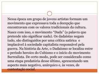 Nessa época um grupo de jovens artistas formam um
movimento que expressava toda a decepção que
encontravam com os valores tradicionais da cultura.
Nasce com isso, o movimento “Dada” (a palavra que
pretende não significar nada). Os dadaístas negam
tudo, são distinguidos por uma crítica satírica e
implacável à sociedade capitalista responsável pela
guerra. Na história da Arte, o Dadaísmo se localiza entre
o período heroico do Cubismo e o início do movimento
Surrealista. De certo modo, pode ser considerado como
uma etapa predatória desse último, apresentando um
aspecto mais negativo, anárquico e, às vezes, de
contestação social.
 