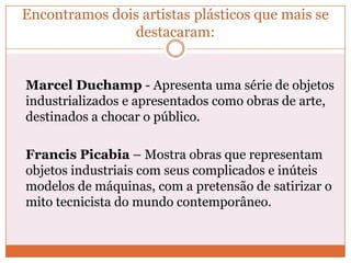 Encontramos dois artistas plásticos que mais se
destacaram:
Marcel Duchamp - Apresenta uma série de objetos
industrializados e apresentados como obras de arte,
destinados a chocar o público.
Francis Picabia – Mostra obras que representam
objetos industriais com seus complicados e inúteis
modelos de máquinas, com a pretensão de satirizar o
mito tecnicista do mundo contemporâneo.
 