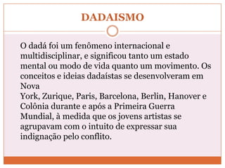 DADAISMO
O dadá foi um fenômeno internacional e
multidisciplinar, e significou tanto um estado
mental ou modo de vida quanto um movimento. Os
conceitos e ideias dadaístas se desenvolveram em
Nova
York, Zurique, Paris, Barcelona, Berlin, Hanover e
Colônia durante e após a Primeira Guerra
Mundial, à medida que os jovens artistas se
agrupavam com o intuito de expressar sua
indignação pelo conflito.
 
