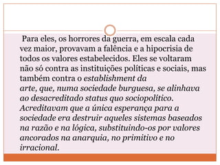Para eles, os horrores da guerra, em escala cada
vez maior, provavam a falência e a hipocrisia de
todos os valores estabelecidos. Eles se voltaram
não só contra as instituições políticas e sociais, mas
também contra o establishment da
arte, que, numa sociedade burguesa, se alinhava
ao desacreditado status quo sociopolítico.
Acreditavam que a única esperança para a
sociedade era destruir aqueles sistemas baseados
na razão e na lógica, substituindo-os por valores
ancorados na anarquia, no primitivo e no
irracional.
 