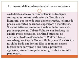 Ao recorrer deliberadamente a táticas escandalosas,
os dadaístas atacavam com violência as tradições
consagradas no campo da arte, da filosofia e da
literatura, por meio de suas demonstrações, leituras de
poesia, concertos de ruídos, exposições e manifestos.
Suas iniciativas eram intencionalmente íntimas e de
pequeno porte: no Cabaré Voltaire, em Zurique; na
galeria Photo Secession, de Alfred Stieglitz; no
apartamento dos colecionadores Walter e Louise
Arensberg; na Zaya`s Modern Gallery, em Nova York; e
no clube Dadá em Berlim. Eles se reuniam nesses
lugares para dar vazão a sua fúria e promover
agitações, visando aniquilar o antigo e abrir caminho
para o novo.
 