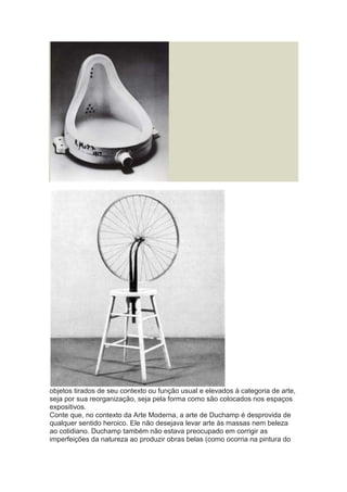 objetos tirados de seu contexto ou função usual e elevados à categoria de arte,
seja por sua reorganização, seja pela forma como são colocados nos espaços
expositivos.
Conte que, no contexto da Arte Moderna, a arte de Duchamp é desprovida de
qualquer sentido heroico. Ele não desejava levar arte às massas nem beleza
ao cotidiano. Duchamp também não estava preocupado em corrigir as
imperfeições da natureza ao produzir obras belas (como ocorria na pintura do

 