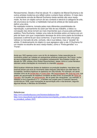 Renascimento). Desde o final do século 19, o objetivo de Marcel Duchamp e de
outros artistas modernos era refletir sobre o próprio fazer artístico. O mais claro
e contundente convite de Marcel Duchamp nesse sentido são seus readymade. Ao tirar um objeto comum de seu contexto e elevá-lo à categoria de arte,
ele anunciava ao mundo: a habilidade manual do artista já não basta para
definir uma obra.
Na realidade moderna, tomada pelas mais diferentes possibilidades de
reprodução, o pensamento do autor por trás de seu trabalho, a ideia e a
concepção das obras tornam-se mais importantes que a busca pela perfeição
estética. Para Duchamp, instalar uma roda de bicicleta sobre um banco era um
jeito de fazer com que o espectador deixasse de vê-la como parte da bicicleta e
passasse a admirá-la por seus contornos. O que torna essa roda uma peça
valiosa no mercado de arte, contudo, não é sua beleza, mas a “sacada” do
artista. O deslocamento do objeto é o que agregava valor a ele. E Duchamp foi
um mestre na escolha de seus ready-mades, como o “Porta-garrafas” e a
“Fonte”.

Ainda que 1922 apareça como o ano do fim do dadaísmo, fortes ressonâncias do
movimento podem ser notadas em perspectivas artísticas posteriores. Na França, muitos
de seus protagonistas integram o surrealismo subsequente. Nos Estados Unidos, na
década de 1950, artistas como Robert Rauschenberg, Jasper Johns e Louise Nevelson
retomam certas orientações do movimento no chamado neodada.
Difícil localizar influências diretas do dadaísmo na produção brasileira, mas talvez seja
possível pensar que ecos do movimento dada cheguem pela leitura que dele fazem os
surrealistas, herdeiros legítimos do dadaísmo em solo francês. Por exemplo, em obras
variadas como as de Ismael Nery e Cicero Dias; nas fotomontagens de Jorge de Lima, que
podem ser aproximadas de trabalhos correlatos de Max Ernst; na produção de Flávio de
Carvalho. De Carvalho, as performances, tão ao gosto das vanguardas - por exemplo, a
relatada no livro Experiência nº 2 -, e também seu projeto para a Fazenda Capuava,
construída em 1938, cujas motivações de aproximação arte e vida lembram, segundo
algumas leituras, o Merzbau de Schwitters.

Referências:
http://www.mundoeducacao.com/literatura/dadaismo.htm
http://www.itaucultural.org.br/aplicexternas/enciclopedia_ic/index.cfm?fuseaction=term
os_texto&cd_verbete=3651

 