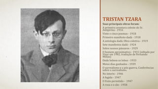TRISTAN TZARA
Suas principais obras foram:
A primeira aventura celeste do Sr.
Antipirina - 1916
Vinte e cinco poemas - 1918
Primeiro manifesto dadá - 1918
A antologia dadá. Obra coletiva - 1919
Sete manifestos dadá - 1924
Sobre nossos pássaros - 1929
O homem aproximativo - 1931 (editado por
Visor em 1982, tradução de Fernando
Millán)
Onde bebem os lobos - 1933
Meios dias ganhados - 1939
O surrealismo e a pós-guerra. Conferências
sobre o surrealismo.
No ínterin - 1946
A fugida - 1947
O fruto permitido - 1947
A rosa e o cão - 1958

 