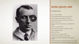 HANS (JEAN) ARP
Principais obras
 
Auto-retrato (1904)
Três mulheres (óleo sobre tela de 1912)
Forma (pintura em madeira de 1914)
Collage conforme as leis do acaso (1916)
Tinta china (1917)
Máscara de pássaro (pintura em madeira de 
1918)
Mala de um Da (1920)
Busto-Figura (cartão recortado de 1923)
Papel rasgado (1934)
Mão-Pé (1936)
Desenho com os dedos (1941)
Folhas Siamesas (gravura de 1949)
Bastidores de Bosque (pintura em guache de 
1950)
Pastor de Nuvens (escultura em bronze de 1953)
Constelação de cinco formas (litografia de 1956) 

 