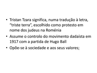 • Tristan Tzara significa, numa tradução à letra,
“triste terra”, escolhido como protesto em
nome dos judeus na Roménia
• Assume o controlo do movimento dadaísta em
1917 com a partida de Hugo Ball
• Opõe-se à sociedade e aos seus valores;

 
