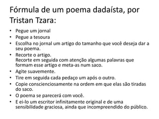 Fórmula de um poema dadaísta, por
Tristan Tzara:
• Pegue um jornal
• Pegue a tesoura
• Escolha no jornal um artigo do tamanho que você deseja dar a
seu poema.
• Recorte o artigo.
Recorte em seguida com atenção algumas palavras que
formam esse artigo e meta-as num saco.
• Agite suavemente.
• Tire em seguida cada pedaço um após o outro.
• Copie conscienciosamente na ordem em que elas são tiradas
do saco.
• O poema se parecerá com você.
• E ei-lo um escritor infinitamente original e de uma
sensibilidade graciosa, ainda que incompreendido do público.

 