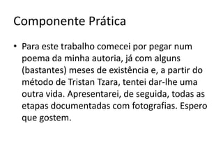 Componente Prática
• Para este trabalho comecei por pegar num
poema da minha autoria, já com alguns
(bastantes) meses de existência e, a partir do
método de Tristan Tzara, tentei dar-lhe uma
outra vida. Apresentarei, de seguida, todas as
etapas documentadas com fotografias. Espero
que gostem.

 