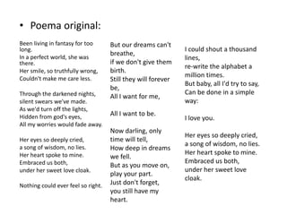 • Poema original:
Been living in fantasy for too
long.
In a perfect world, she was
there.
Her smile, so truthfully wrong,
Couldn't make me care less.
Through the darkened nights,
silent swears we've made.
As we'd turn off the lights,
Hidden from god's eyes,
All my worries would fade away.
Her eyes so deeply cried,
a song of wisdom, no lies.
Her heart spoke to mine.
Embraced us both,
under her sweet love cloak.
Nothing could ever feel so right.

But our dreams can't
breathe,
if we don't give them
birth.
Still they will forever
be,
All I want for me,
All I want to be.

Now darling, only
time will tell,
How deep in dreams
we fell.
But as you move on,
play your part.
Just don't forget,
you still have my
heart.

I could shout a thousand
lines,
re-write the alphabet a
million times.
But baby, all I'd try to say,
Can be done in a simple
way:
I love you.
Her eyes so deeply cried,
a song of wisdom, no lies.
Her heart spoke to mine.
Embraced us both,
under her sweet love
cloak.

 