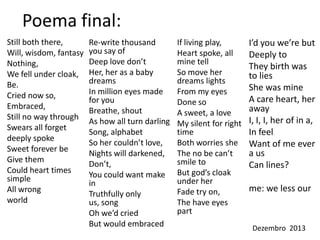 Poema final:
Still both there,
Will, wisdom, fantasy
Nothing,
We fell under cloak,
Be.
Cried now so,
Embraced,
Still no way through
Swears all forget
deeply spoke
Sweet forever be
Give them
Could heart times
simple
All wrong
world

Re-write thousand
you say of
Deep love don’t
Her, her as a baby
dreams
In million eyes made
for you
Breathe, shout
As how all turn darling
Song, alphabet
So her couldn’t love,
Nights will darkened,
Don’t,
You could want make
in
Truthfully only
us, song
Oh we’d cried
But would embraced

If living play,
Heart spoke, all
mine tell
So move her
dreams lights
From my eyes
Done so
A sweet, a love
My silent for right
time
Both worries she
The no be can’t
smile to
But god’s cloak
under her
Fade try on,
The have eyes
part

I’d you we’re but
Deeply to
They birth was
to lies
She was mine
A care heart, her
away
I, I, I, her of in a,
In feel
Want of me ever
a us
Can lines?
me: we less our

Dezembro 2013

 